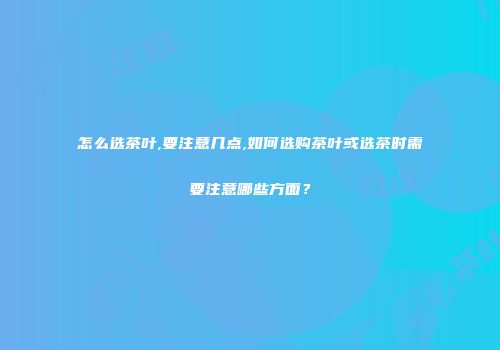怎么选茶叶,要注意几点,如何选购茶叶或选茶时需要注意哪些方面？