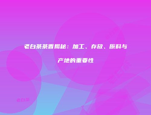 老白茶茶香揭秘：加工、存放、原料与产地的重要性