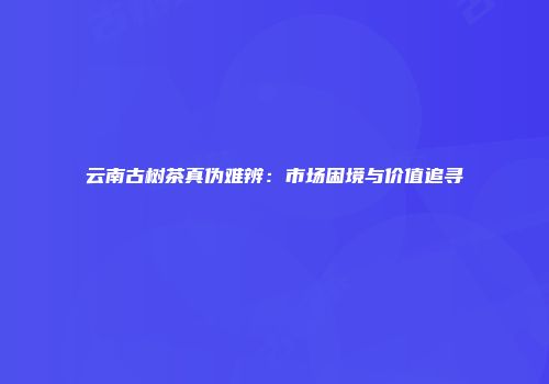 云南古树茶真伪难辨：市场困境与价值追寻