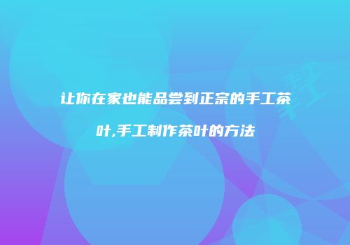 让你在家也能品尝到正宗的手工茶叶,手工制作茶叶的方法