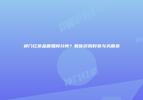祁门红茶品质如何分辨？教你识别好茶与劣质茶