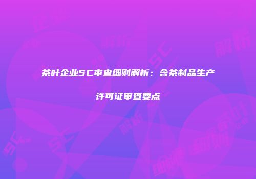 茶叶企业SC审查细则解析：含茶制品生产许可证审查要点