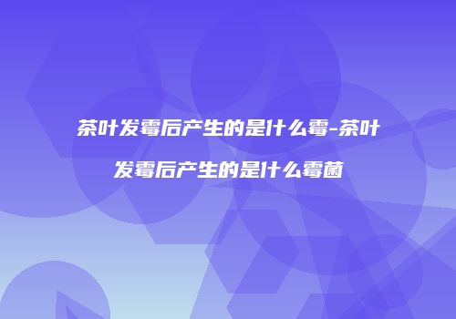 茶叶发霉后产生的是什么霉-茶叶发霉后产生的是什么霉菌