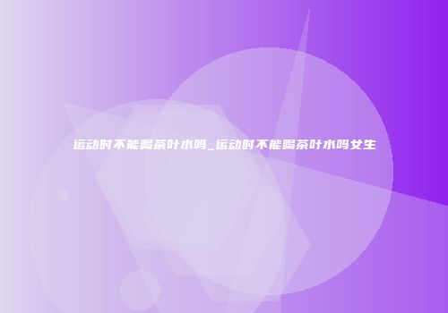 运动时不能喝茶叶水吗_运动时不能喝茶叶水吗女生