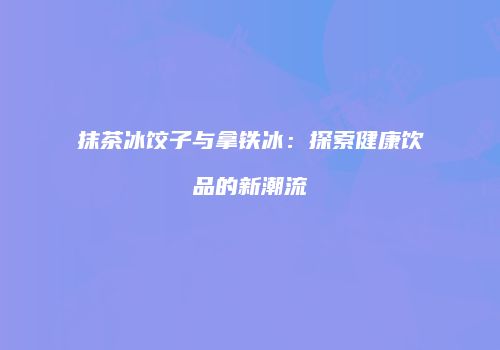 抹茶冰饺子与拿铁冰：探索健康饮品的新潮流