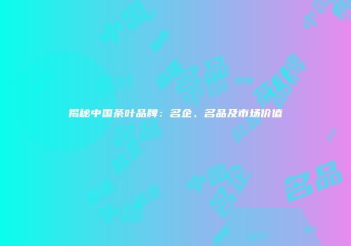 揭秘中国茶叶品牌：名企、名品及市场价值