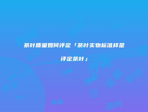 茶叶质量如何评定「茶叶实物标准样是评定茶叶」