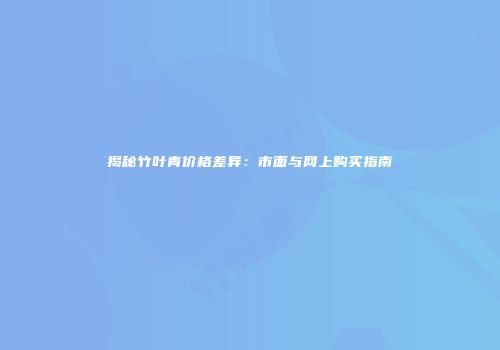 揭秘竹叶青价格差异：市面与网上购买指南