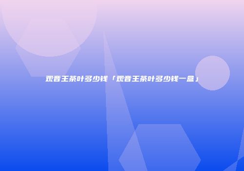 观音王茶叶多少钱「观音王茶叶多少钱一盒」