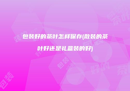 包装好的茶叶怎样保存(散装的茶叶好还是礼盒装的好)