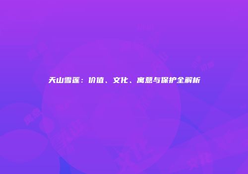 天山雪莲：价值、文化、寓意与保护全解析