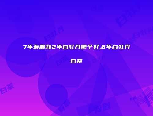 7年寿眉和2年白牡丹哪个好,6年白牡丹白茶