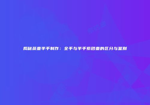 揭秘茶壶半手制作：全手与半手紫砂壶的区分与鉴别
