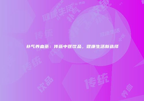 补气养血茶：传统中医饮品，健康生活新选择