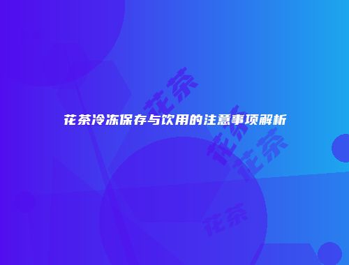 花茶冷冻保存与饮用的注意事项解析