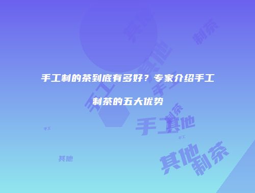 手工制的茶到底有多好？专家介绍手工制茶的五大优势