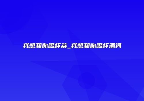 我想和你喝杯茶_我想和你喝杯酒词
