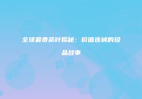 全球最贵茶叶揭秘：价值连城的珍品故事