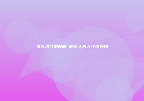 送礼送红茶好吗_韩国人送人红茶好吗