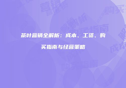 茶叶营销全解析：成本、工资、购买指南与经营策略