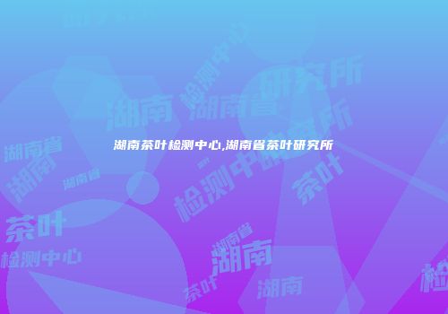 湖南茶叶检测中心,湖南省茶叶研究所