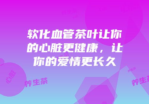 软化血管茶叶让你的心脏更健康，让你的爱情更长久