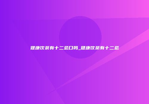 健康饮茶有十二忌口吗_健康饮茶有十二忌