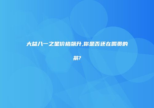 大益八一之星价格飙升,你是否还在喝贵的茶?