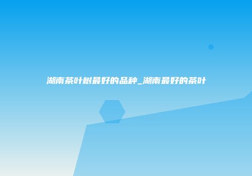 湖南茶叶树最好的品种_湖南最好的茶叶