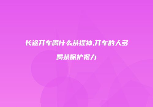 长途开车喝什么茶提神,开车的人多喝茶保护视力