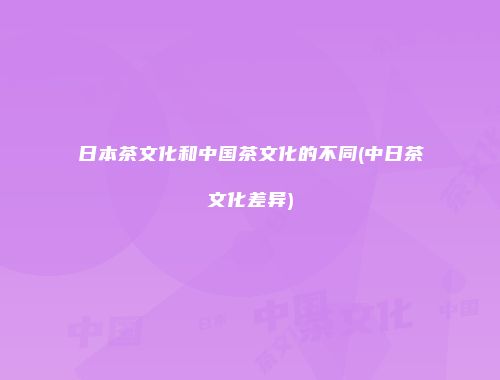日本茶文化和中国茶文化的不同(中日茶文化差异)