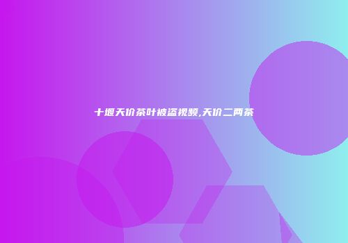 十堰天价茶叶被盗视频,天价二两茶