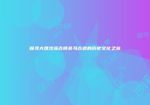探寻大理沙溪古镇茶马古道的历史文化之旅