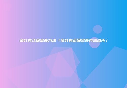 茶叶的正确包装方法「茶叶的正确包装方法图片」