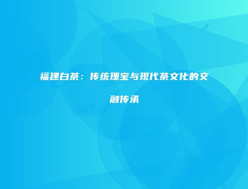 福建白茶：传统瑰宝与现代茶文化的交融传承