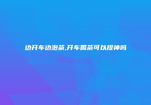 边开车边泡茶,开车喝茶可以提神吗