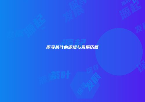 探寻茶叶的源起与发展历程
