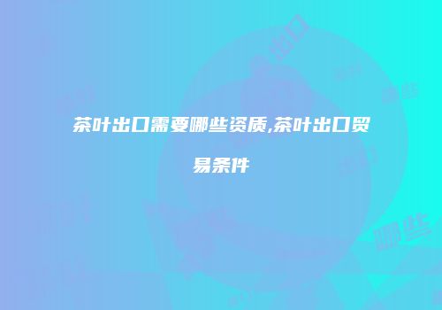 茶叶出口需要哪些资质,茶叶出口贸易条件