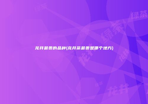 龙井最贵的品种(龙井茶最贵是哪个地方)