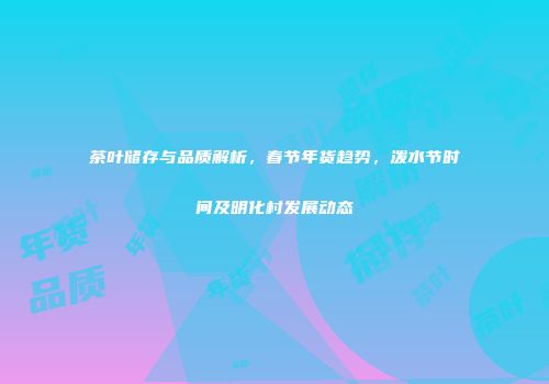 茶叶储存与品质解析，春节年货趋势，泼水节时间及明化村发展动态