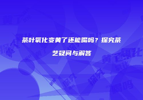 茶叶氧化变黄了还能喝吗？探究茶艺疑问与解答