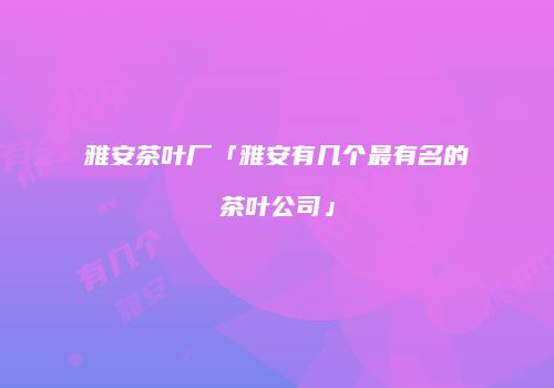 雅安茶叶厂「雅安有几个最有名的茶叶公司」