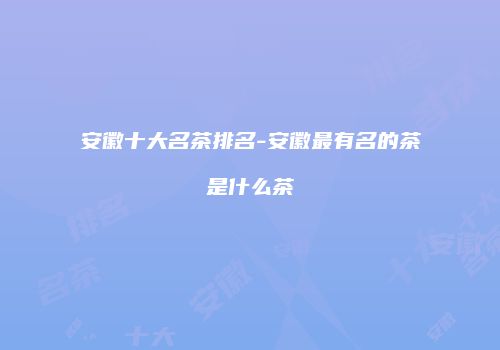 安徽十大名茶排名-安徽最有名的茶是什么茶