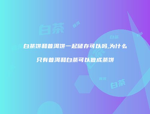 白茶饼和普洱饼一起储存可以吗,为什么只有普洱和白茶可以做成茶饼
