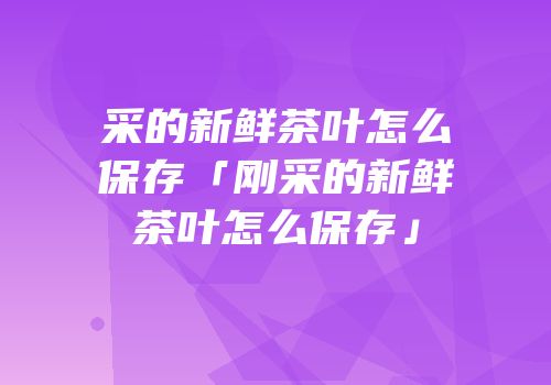 采的新鲜茶叶怎么保存「刚采的新鲜茶叶怎么保存」