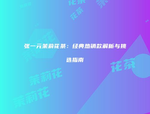 张一元茉莉花茶：经典热销款解析与挑选指南