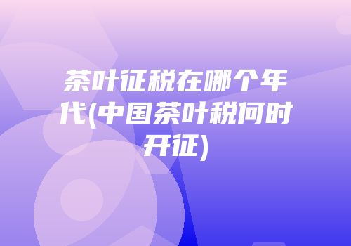 茶叶征税在哪个年代(中国茶叶税何时开征)