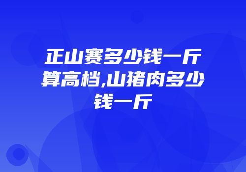 正山赛多少钱一斤算高档,山猪肉多少钱一斤