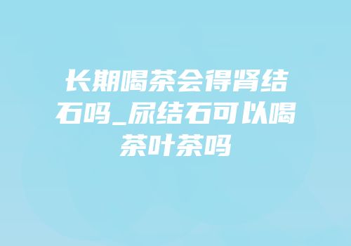 长期喝茶会得肾结石吗_尿结石可以喝茶叶茶吗