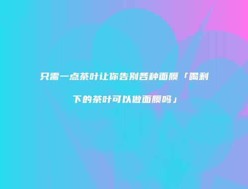 只需一点茶叶让你告别各种面膜「喝剩下的茶叶可以做面膜吗」